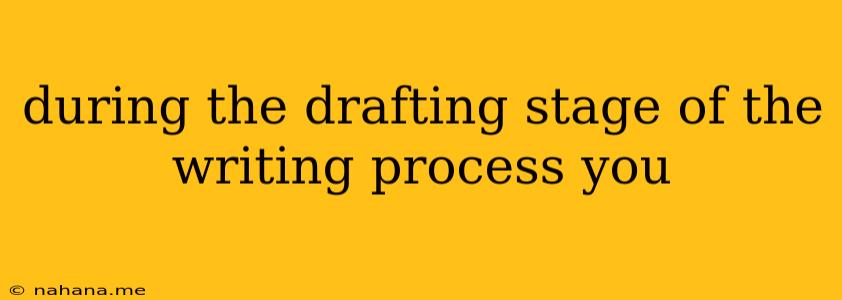 during the drafting stage of the writing process you